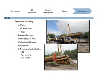 ConstructionConstruction
ProjectProject
DevelopmentDevelopment
ProjectProject
DevelopmentDevelopment
DBDB
ApproachApproach
DBDB
ApproachApproach
BackgroundBackgroundBackgroundBackground DesignDesignDesignDesign
 Temporary Casing
28
 60” steel
 150’ each side
 1” thick
 Prevents Frac-out
 Stabilizes pilot hole
 Maintains drill angleMaintains drill angle
 Grundoram
 3 Trenchless Technologies
 HDDHDD
 Pipe ramming
 Jack and Bore
 