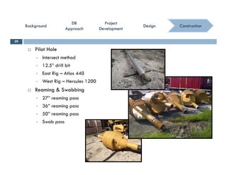 ConstructionConstruction
ProjectProject
DevelopmentDevelopment
ProjectProject
DevelopmentDevelopment
DBDB
ApproachApproach
DBDB
ApproachApproach
BackgroundBackgroundBackgroundBackground DesignDesignDesignDesign
 Pilot Hole
29
 Intersect method
 12.5” drill bit
 East Rig – Atlas 440
 West Rig – Hercules 1200
 Reaming & Swabbing
 27” reaming pass 27 reaming pass
 36” reaming pass
 50” reaming pass
S b Swab pass
 