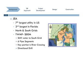 ConstructionConstructionConstructionConstruction
ProjectProject
DevelopmentDevelopment
ProjectProject
DevelopmentDevelopment
DBDB
ApproachApproach
DBDB
ApproachApproach
BackgroundBackground DesignDesignDesignDesign
 JEA
3
 7th largest utility in US
 2nd largest in Florida
 North & South Grids
 TWMP- $80M
 Shift water to South Grid
 6 Pipe Segments
K i i Ri C i Key portion is River Crossing
 Directional Drill
 