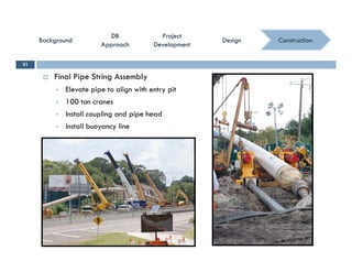 ConstructionConstruction
ProjectProject
DevelopmentDevelopment
ProjectProject
DevelopmentDevelopment
DBDB
ApproachApproach
DBDB
ApproachApproach
BackgroundBackgroundBackgroundBackground DesignDesignDesignDesign
 Final Pipe String Assembly
31
 Elevate pipe to align with entry pit
 100 ton cranes
 Install coupling and pipe head
 Install buoyancy line
 