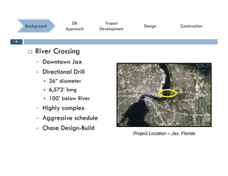 ConstructionConstructionConstructionConstruction
ProjectProject
DevelopmentDevelopment
ProjectProject
DevelopmentDevelopment
DBDB
ApproachApproach
DBDB
ApproachApproach
BackgroundBackground DesignDesignDesignDesign
 River Crossing
4
g
 Downtown Jax
 Directional Drill
 36” diameter
 6,572’ long
 100’ below River 100 below River
 Highly complex
 Aggressive schedule
 Chose Design-Build
Project Location – Jax, Florida
 