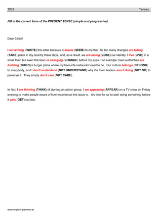 www.english-grammar.at
T031 Tenses
Fill in the correct form of the PRESENT TENSE (simple and progressive)
Dear Editor!
I am writing (WRITE) this letter because it seems (SEEM) to me that far too many changes are taking
(TAKE) place in my country these days, and, as a result, we are losing (LOSE) our identity. I live (LIVE) in a
small town but even this town is changing (CHANGE) before my eyes. For example, town authorities are
building (BUILD) a burger place where my favourite restaurant used to be. Our culture belongs (BELONG)
to everybody, and I don’t understand (NOT UNDERSTAND) why the town leaders aren’t doing (NOT DO) to
preserve it. They simply don’t care (NOT CARE).
In fact, I am thinking (THINK) of starting an action group. I am appearing (APPEAR) on a TV show on Friday
evening to make people aware of how importance this issue is. It’s time for us to start doing something before
it gets (GET) too late.
 