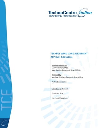 TECHÉOL WIND VANE ALIGNMENT
AEP Gain Estimation
Report submitted by:
Marilys Clément, M.Sc.
Nigel Swytink-Binnema, Jr. Eng., M.Sc.A.
Reviewed by:
Matthew Wadham-Gagnon, P. Eng., M.Eng.
TechnoCentre éolien
Submitted to: Techéol
March 12, 2018
T0315-05-001-RPT-E01
 