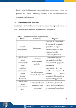 118
➢ Para la evaluación del sistema de transporte público urbano la muestra es igual a la
población, las Avenidas Centenario y Fitzcarrald, la cual recolectora de las vías
secundarias que la abastecen.
Métodos y Recursos empleados
Las técnicas e instrumentos para la recolección de datos para el presente proyecto de
tesis a utilizar estarán compuestas por los siguientes instrumentos:
Tabla13. Técnicas e Instrumentos de recolección de datos
Técnica Instrumento Objetivo
Encuesta
(origen- destino)
Cuestionario
Identificar las características
de los viajes de los usuarios,
generadores de mayor
demanda vehicular en la vía
principal, Avenidas
Centenario y Fitzcarrald.
Observación en
campo
(verificación de
rutas)
Formato de
clasificación de
vehículos
Determinar los puntos de
mayor tránsito vehicular y
tipos de vehículo que generan
mayor tráfico
Análisis y
Observación en
campo
(parque
Automotor)
Ficha de hoja de rutas y
empresas de transportes
Identificación de rutas y
cantidad de empresas de
transporte público
generadores del desorden del
flujo vehicular y peatonal.
Observación en
campo
(infraestructura
vial)
✓Ficha de evaluación
de señalizaciones
horizontales
Evaluar los dispositivos de
control de tránsito existentes
en cuanto a su funcionalidad.
 
