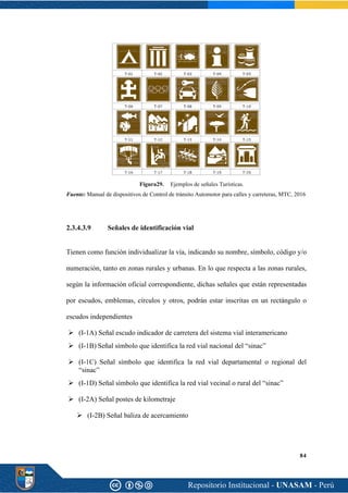 84
Figura29. Ejemplos de señales Turísticas.
Fuente: Manual de dispositivos de Control de tránsito Automotor para calles y carreteras, MTC, 2016
2.3.4.3.9 Señales de identificación vial
Tienen como función individualizar la vía, indicando su nombre, símbolo, código y/o
numeración, tanto en zonas rurales y urbanas. En lo que respecta a las zonas rurales,
según la información oficial correspondiente, dichas señales que están representadas
por escudos, emblemas, círculos y otros, podrán estar inscritas en un rectángulo o
escudos independientes
➢ (I-1A) Señal escudo indicador de carretera del sistema vial interamericano
➢ (I-1B) Señal símbolo que identifica la red vial nacional del “sinac”
➢ (I-1C) Señal símbolo que identifica la red vial departamental o regional del
“sinac”
➢ (I-1D) Señal símbolo que identifica la red vial vecinal o rural del “sinac”
➢ (I-2A) Señal postes de kilometraje
➢ (I-2B) Señal baliza de acercamiento
 
