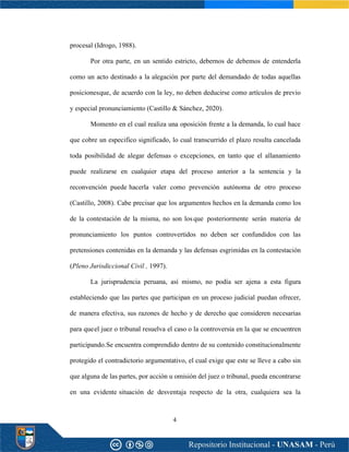 4
procesal (Idrogo, 1988).
Por otra parte, en un sentido estricto, debernos de debemos de entenderla
como un acto destinado a la alegación por parte del demandado de todas aquellas
posicionesque, de acuerdo con la ley, no deben deducirse como artículos de previo
y especial pronunciamiento (Castillo & Sánchez, 2020).
Momento en el cual realiza una oposición frente a la demanda, lo cual hace
que cobre un especifico significado, lo cual transcurrido el plazo resulta cancelada
toda posibilidad de alegar defensas o excepciones, en tanto que el allanamiento
puede realizarse en cualquier etapa del proceso anterior a la sentencia y la
reconvención puede hacerla valer como prevención autónoma de otro proceso
(Castillo, 2008). Cabe precisar que los argumentos hechos en la demanda como los
de la contestación de la misma, no son losque posteriormente serán materia de
pronunciamiento los puntos controvertidos no deben ser confundidos con las
pretensiones contenidas en la demanda y las defensas esgrimidas en la contestación
(Pleno Jurisdiccional Civil , 1997).
La jurisprudencia peruana, así mismo, no podía ser ajena a esta figura
estableciendo que las partes que participan en un proceso judicial puedan ofrecer,
de manera efectiva, sus razones de hecho y de derecho que consideren necesarias
para queel juez o tribunal resuelva el caso o la controversia en la que se encuentren
participando.Se encuentra comprendido dentro de su contenido constitucionalmente
protegido el contradictorio argumentativo, el cual exige que este se lleve a cabo sin
que alguna de las partes, por acción u omisión del juez o tribunal, pueda encontrarse
en una evidente situación de desventaja respecto de la otra, cualquiera sea la
 
