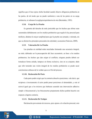 8
significa que el Juez ejerce dicha facultad cuando observa diligencia probatoria en
las partes, de tal modo que no puede sustituirse a una de las partes en su carga
probatoria, ni subsanar la negligenciaprobatoria de otra (Bermúdez, 1995).
1.3.8. Carga De La Prueba
Es garantía del derecho de todo justiciable que los hechos que afirme sean
sustentados debidamente con los medios probatorios que regula la ley procesal para
talefecto, dándose la mayor amplitud para que la prueba sea actuada y valorada, sin
que se afecten los principios procesales de celeridad y economía (Talavera, 2009).
1.3.9. Valoración De La Prueba
Las pruebas en realidad están mezcladas formando una secuencia integral,
un todo; debiendo ser la preocupación del Juez reconstruir, en base a los medios
probatorios, los hechos que dan origen al conflicto; ninguna prueba deberá ser
tomadaen forma aislada, tampoco en forma exclusiva, sino en su conjunto; dado
que sólo teniendo una visión integral de los medios probatorios se puede sacar
conclusiones enbusca de la verdad, que es el fin del proceso.
1.3.10. Declaración De Parte
Cada parte podrá exigir que la contraria absuelva posiciones, vale decir, que
reciproca e inversamente el actor podrá poner posiciones al demandado, y este al
actor al igual que a los terceros que hubiesen asumido una intervención adhesiva
simple o litisconsorcial y los litisconsortes propiamente dichos podrán hacerlo con
respecto a laparte contraria.
1.3.11. Declaración De Testigos
Declaración proveniente de terceros, pero ajenos a la relación procesal, esto
 