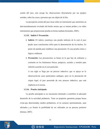 10
común del juez, este recoge las observaciones directamente por sus propios
sentidos, sobre las cosas y personas que son objeto de Ja litis.
La percepción común del juez recae sobre un instrumento que suministra un
datoinmediatamente revelador del hecho mismo que se intenta probar y no sobre
instrumentos que proporcionan prueba en forma mediata (González, 2005).
1.3.15. Indicio Y Presunción
• Indicio: EI indicio constituye una prueba indirecta de la cual el juez
puede sacar conclusiones útiles para la demostración de los hechos. Es
punto de partida para establecer una presunción. Es una prueba critica o
lógica o indirecta.
• Presunción: Las presunciones se basan en lo que hay de ordinario y
constante en los fenómenos físicos, psíquicos, sociales y morales para
inferirlo ocurrido en el caso particular.
A esa regla se llega por un proceso inductivo, que se apoya en la
observación de casos particulares análogos; pero en la presunción de
origen legal, el juez prescinde de este proceso inductivo, que está
implícito en la norma.
1.3.16. Prueba Anticipada
La prueba anticipada es un mecanismo destinado a contribuir al adecuado
desarrollo de la actividad probatoria. Tiene un propósito garantista porque busca
evitar que determinados medios probatorios, al no actuarse oportunamente, sean
afectados y se frustre la posibilidad de ser utilizados en un proceso posterior
(Gómez, 2007).
 