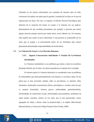 14
utilizados en los juicios relacionados con custodias de menores (por un lado,
esclarecersi los padres son aptos para la guarda y custodia de los hijos en el caso de
separaciones con hijos. Por otro, se requiere el Informe Pericial Psicológico para
informar de la situación del menor en cuanto a la relación con sus padres).
determinación de una invalidez permanente, por ejemplo, a personas que tienen
alguna afección psíquica juicios por malos tratos, acoso laboral, etc. En resumen,
todo aquello que ayude al juez a determinar si una persona es responsable de los
actos que se juzgan o si precisamente carece de las facultades para asumir
plenamente determinadas responsabilidades de lavida diaria.
1.5. La Violencia De Genero A Los Derechos Humanos
1.5.1. Algunas Consecuencias Individuales Y Sociales De LaViolencia
Intrafamiliar
La Violencia intrafamiliar es un problema que afecta a todos los miembros
del grupo familiar, por lo tanto, sus efectos perjudican al conjunto de la sociedad.
En muchos países la violencia doméstica es considerada como un problema
de salud pública que afecta principalmente a las mujeres y a sus hijos e hijas. En los
países que se han rea1izado estudios sobre su prevalencia, se reportan cifras
alarmantes, destacando consecuencias físicas, psicológicas y sociales entre las que
se cuentan: homicidios, lesiones graves, enfermedades gastrointestinales,
enfermedades de transmisión sexual, enfermedades psicosomáticas, problemas de
salud mental, suicidios, efectos en los niños que la han presenciado, costos
agregados de salud y efectos sobre la productividad y el empleo (Movimiento
Manuela Ramos y Centro de la Mujer Peruano Flora Tristán, 2004).
 
