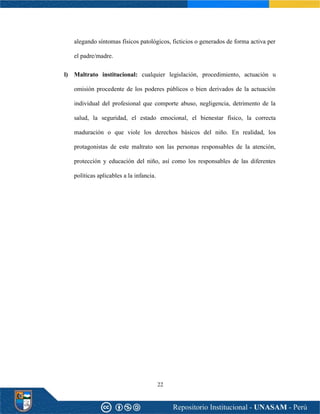 22
alegando síntomas físicos patológicos, ficticios o generados de forma activa per
el padre/madre.
l) Maltrato institucional: cualquier legislación, procedimiento, actuación u
omisión procedente de los poderes públicos o bien derivados de la actuación
individual del profesional que comporte abuso, negligencia, detrimento de la
salud, la seguridad, el estado emocional, el bienestar físico, la correcta
maduración o que viole los derechos básicos del niño. En realidad, los
protagonistas de este maltrato son las personas responsables de la atención,
protección y educación del niño, así como los responsables de las diferentes
políticas aplicables a la infancia.
 