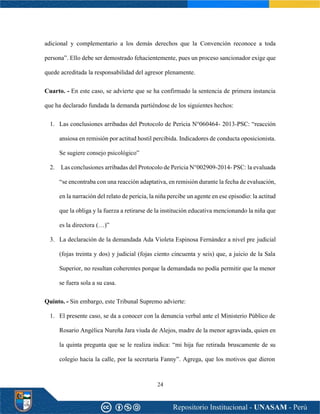 24
adicional y complementario a los demás derechos que la Convención reconoce a toda
persona”. Ello debe ser demostrado fehacientemente, pues un proceso sancionador exige que
quede acreditada la responsabilidad del agresor plenamente.
Cuarto. - En este caso, se advierte que se ha confirmado la sentencia de primera instancia
que ha declarado fundada la demanda partiéndose de los siguientes hechos:
1. Las conclusiones arribadas del Protocolo de Pericia N°060464- 2013-PSC: “reacción
ansiosa en remisión por actitud hostil percibida. Indicadores de conducta oposicionista.
Se sugiere consejo psicológico”
2. Las conclusiones arribadas del Protocolo de Pericia N°002909-2014- PSC: la evaluada
“se encontraba con una reacción adaptativa, en remisión durante la fecha de evaluación,
en la narración del relato de pericia, la niña percibe un agente en ese episodio: la actitud
que la obliga y la fuerza a retirarse de la institución educativa mencionando la niña que
es la directora (…)”
3. La declaración de la demandada Ada Violeta Espinosa Fernández a nivel pre judicial
(fojas treinta y dos) y judicial (fojas ciento cincuenta y seis) que, a juicio de la Sala
Superior, no resultan coherentes porque la demandada no podía permitir que la menor
se fuera sola a su casa.
Quinto. - Sin embargo, este Tribunal Supremo advierte:
1. El presente caso, se da a conocer con la denuncia verbal ante el Ministerio Público de
Rosario Angélica Nureña Jara viuda de Alejos, madre de la menor agraviada, quien en
la quinta pregunta que se le realiza indica: “mi hija fue retirada bruscamente de su
colegio hacia la calle, por la secretaria Fanny”. Agrega, que los motivos que dieron
 