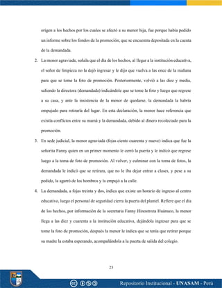 25
origen a los hechos por los cuales se afectó a su menor hija, fue porque había pedido
un informe sobre los fondos de la promoción, que se encuentra depositada en la cuenta
de la demandada.
2. La menor agraviada, señala que el día de los hechos, al llegar a la institución educativa,
el señor de limpieza no la dejó ingresar y le dijo que vuelva a las once de la mañana
para que se tome la foto de promoción. Posteriormente, volvió a las diez y media,
saliendo la directora (demandada) indicándole que se tome la foto y luego que regrese
a su casa, y ante la insistencia de la menor de quedarse, la demandada la habría
empujado para retirarla del lugar. En esta declaración, la menor hace referencia que
existía conflictos entre su mamá y la demandada, debido al dinero recolectado para la
promoción.
3. En sede judicial, la menor agraviada (fojas ciento cuarenta y nueve) indica que fue la
señorita Fanny quien en un primer momento le cerró la puerta y le indicó que regrese
luego a la toma de foto de promoción. Al volver, y culminar con la toma de fotos, la
demandada le indicó que se retirara, que no le iba dejar entrar a clases, y pese a su
pedido, la agarró de los hombros y la empujó a la calle.
4. La demandada, a fojas treinta y dos, indica que existe un horario de ingreso al centro
educativo, luego el personal de seguridad cierra la puerta del plantel. Refiere que el día
de los hechos, por información de la secretaria Fanny Hinostroza Huánuco, la menor
llega a las diez y cuarenta a la institución educativa, dejándola ingresar para que se
tome la foto de promoción, después la menor le indica que se tenía que retirar porque
su madre la estaba esperando, acompañándola a la puerta de salida del colegio.
 