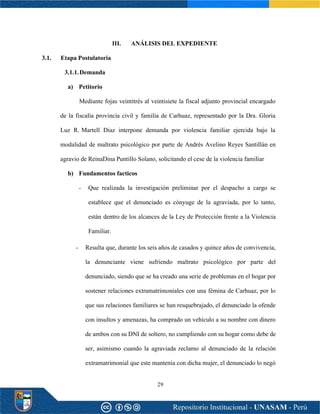 29
III. ANÁLISIS DEL EXPEDIENTE
3.1. Etapa Postulatoria
3.1.1.Demanda
a) Petitorio
Mediante fojas veintitrés al veintisiete la fiscal adjunto provincial encargado
de la fiscalía provincia civil y familia de Carhuaz, representado por la Dra. Gloria
Luz R. Martell Diaz interpone demanda por violencia familiar ejercida bajo la
modalidad de maltrato psicológico por parte de Andrés Avelino Reyes Santillán en
agravio de ReinaDina Puntillo Solano, solicitando el cese de la violencia familiar
b) Fundamentos facticos
- Que realizada la investigación preliminar por el despacho a cargo se
establece que el denunciado es cónyuge de la agraviada, por lo tanto,
están dentro de los alcances de la Ley de Protección frente a la Violencia
Familiar.
- Resulta que, durante los seis años de casados y quince años de convivencia,
la denunciante viene sufriendo maltrato psicológico por parte del
denunciado, siendo que se ha creado una serie de problemas en el hogar por
sostener relaciones extramatrimoniales con una fémina de Carhuaz, por lo
que sus relaciones familiares se han resquebrajado, el denunciado la ofende
con insultos y amenazas, ha comprado un vehículo a su nombre con dinero
de ambos con su DNI de soltero, no cumpliendo con su hogar como debe de
ser, asimismo cuando la agraviada reclamo al denunciado de la relación
extramatrimonial que este mantenía con dicha mujer, el denunciado lo negó
 