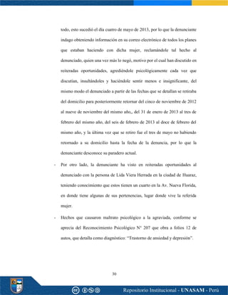 30
todo, esto sucedió el día cuatro de mayo de 2013, por lo que la denunciante
indago obteniendo información en su correo electrónico de todos los planes
que estaban haciendo con dicha mujer, reclamándole tal hecho al
denunciado, quien una vez más lo negó, motivo por el cual han discutido en
reiteradas oportunidades, agrediéndole psicológicamente cada vez que
discutían, insultándoles y haciéndole sentir menos e insignificante, del
mismo modo el denunciado a partir de las fechas que se detallan se retiraba
del domicilio para posteriormente retornar del cinco de noviembre de 2012
al nueve de noviembre del mismo año,, del 31 de enero de 2013 al tres de
febrero del mismo año, del seis de febrero de 2013 al doce de febrero del
mismo año, y la última vez que se retiro fue el tres de mayo no habiendo
retornado a su domicilio hasta la fecha de la denuncia, por lo que la
denunciante desconoce su paradero actual.
- Por otro lado, la denunciante ha visto en reiteradas oportunidades al
denunciado con la persona de Lida Viera Herrada en la ciudad de Huaraz,
teniendo conocimiento que estos tienen un cuarto en la Av. Nueva Florida,
en donde tiene algunas de sus pertenencias, lugar donde vive la referida
mujer.
- Hechos que causaron maltrato psicológico a la agraviada, conforme se
aprecia del Reconocimiento Psicológico N° 207 que obra a folios 12 de
autos, que detalla como diagnóstico: “Trastorno de ansiedad y depresión”.
 