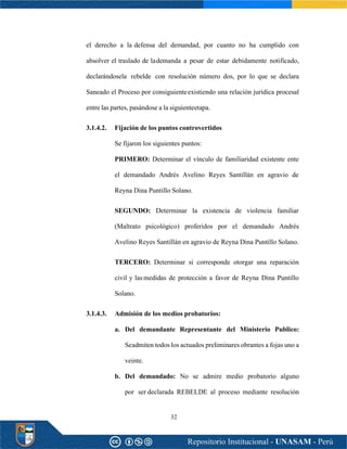 32
el derecho a la defensa del demandad, por cuanto no ha cumplido con
absolver el traslado de lademanda a pesar de estar debidamente notificado,
declarándosela rebelde con resolución número dos, por lo que se declara
Saneado el Proceso por consiguienteexistiendo una relación jurídica procesal
entre las partes, pasándose a la siguienteetapa.
3.1.4.2. Fijación de los puntos controvertidos
Se fijaron los siguientes puntos:
PRIMERO: Determinar el vínculo de familiaridad existente ente
el demandado Andrés Avelino Reyes Santillán en agravio de
Reyna Dina Puntillo Solano.
SEGUNDO: Determinar la existencia de violencia familiar
(Maltrato psicológico) proferidos por el demandado Andrés
Avelino Reyes Santillán en agravio de Reyna Dina Puntillo Solano.
TERCERO: Determinar si corresponde otorgar una reparación
civil y lasmedidas de protección a favor de Reyna Dina Puntillo
Solano.
3.1.4.3. Admisión de los medios probatorios:
a. Del demandante Representante del Ministerio Publico:
Seadmiten todos los actuados preliminares obrantes a fojas uno a
veinte.
b. Del demandado: No se admire medio probatorio alguno
por ser declarada REBELDE al proceso mediante resolución
 