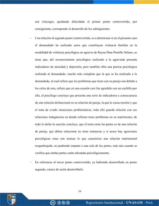 34
son cónyuges, quedando dilucidado el primer punto controvertido, por
consiguiente, corresponde el desarrollo de los subsiguientes.
- Con relación al segundo punto controvertido, es a determinar si en el presente caso
el demandado ha realizado actos que constituyan violencia familiar en la
modalidad de violencia psicológica en agravio de Reyna Dina Puntillo Solano, se
tiene que, del reconocimiento psicológico realizado a la agraviada presenta
indicadores de ansiedad y depresión, pero también obra una pericia psicológica
realizada al demandado, mucho más completa que la que se ha realizado a la
demandada, el cual refiere que los problemas que tiene con su pareja son debido a
los celos de esta, refiere que en una ocasión casi fue agredido con un cuchillo por
ella, el psicólogo concluye que presenta una serie de indicadores a consecuencia
de una relación disfuncional en su relación de pareja, la que le causa tensión y que
el trata de evadir situaciones problemáticas, todo ello guarda relación con sus
relaciones indagatorias en donde refieren tener problemas en su matrimonio; de
todo lo dicho la suscrita concluye, que el tema entre las partes es de una relación
de pareja, que deben solucionar en otras instancias y si acaso hay agresiones
psicológicas estas son mutuas lo que caracteriza una relación matrimonial
resquebrajada, no pudiendo imputar a una sola de las partes, más aún cuando se
verifica que ambas partes están afectadas psicológicamente.
- En referencia al tercer punto controvertido, ya habiendo desarrollado en punto
segundo, carece de razón desarrollarlo.
 