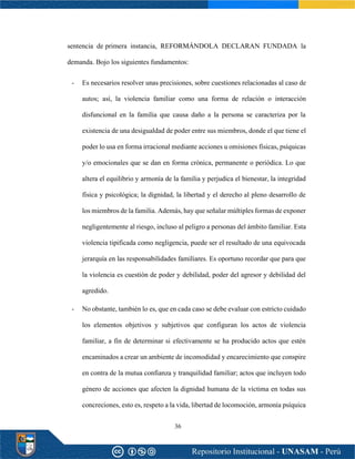 36
sentencia de primera instancia, REFORMÁNDOLA DECLARAN FUNDADA la
demanda. Bojo los siguientes fundamentos:
- Es necesarios resolver unas precisiones, sobre cuestiones relacionadas al caso de
autos; así, la violencia familiar como una forma de relación o interacción
disfuncional en la familia que causa daño a la persona se caracteriza por la
existencia de una desigualdad de poder entre sus miembros, donde el que tiene el
poder lo usa en forma irracional mediante acciones u omisiones físicas, psíquicas
y/o emocionales que se dan en forma crónica, permanente o periódica. Lo que
altera el equilibrio y armonía de la familia y perjudica el bienestar, la integridad
física y psicológica; la dignidad, la libertad y el derecho al pleno desarrollo de
los miembros de la familia. Además, hay que señalar múltiples formas de exponer
negligentemente al riesgo, incluso al peligro a personas del ámbito familiar. Esta
violencia tipificada como negligencia, puede ser el resultado de una equivocada
jerarquía en las responsabilidades familiares. Es oportuno recordar que para que
la violencia es cuestión de poder y debilidad, poder del agresor y debilidad del
agredido.
- No obstante, también lo es, que en cada caso se debe evaluar con estricto cuidado
los elementos objetivos y subjetivos que configuran los actos de violencia
familiar, a fin de determinar si efectivamente se ha producido actos que estén
encaminados a crear un ambiente de incomodidad y encarecimiento que conspire
en contra de la mutua confianza y tranquilidad familiar; actos que incluyen todo
género de acciones que afecten la dignidad humana de la víctima en todas sus
concreciones, esto es, respeto a la vida, libertad de locomoción, armonía psíquica
 