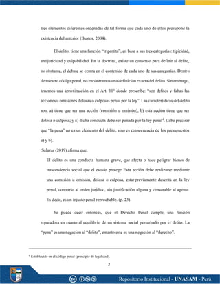 2
tres elementos diferentes ordenadas de tal forma que cada uno de ellos presupone la
existencia del anterior (Bustos, 2004).
El delito, tiene una función “tripartita”, en base a sus tres categorías: tipicidad,
antijuricidad y culpabilidad. En la doctrina, existe un consenso para definir al delito,
no obstante, el debate se centra en el contenido de cada uno de sus categorías. Dentro
de nuestro código penal, no encontramos una definición exacta del delito. Sin embargo,
tenemos una aproximación en el Art. 11° donde prescribe: “son delitos y faltas las
acciones u omisiones dolosas o culposas penas por la ley”. Las características del delito
son: a) tiene que ser una acción (comisión u omisión); b) esta acción tiene que ser
dolosa o culposa; y c) dicha conducta debe ser penada por la ley penal4
. Cabe precisar
que “la pena” no es un elemento del delito, sino es consecuencia de los presupuestos
a) y b).
Salazar (2019) afirma que:
El delito es una conducta humana grave, que afecta o hace peligrar bienes de
trascendencia social que el estado protege. Esta acción debe realizarse mediante
una comisión u omisión, dolosa o culposa, estar previamente descrita en la ley
penal, contrario al orden jurídico, sin justificación alguna y censurable al agente.
Es decir, es un injusto penal reprochable. (p. 23)
Se puede decir entonces, que el Derecho Penal cumple, una función
reparadora en cuanto al equilibrio de un sistema social perturbado por el delito. La
“pena” es una negación al “delito”, entanto este es una negación al “derecho”.
4
Establecido en el código penal (principio de legalidad).
 