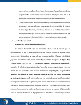 38
hecho probado anotado, se llega a la convicción de que fue aquella escena donde
la agraviada fue víctima de los actos de violencia psicológica, tanto más si el
demandado ha reconocido tales hechos, minimizando su responsabilidad.
- En este orden de ideas, a criterio de este Colegiado existen elementos de juicio
razonables y pruebas suficientes para declarar la responsabilidad de Andrés
Avelino Reyes Santillan por violencia familiar en la modalidad de maltrato
psicológicos, motivo por el que se debe de amparar las denuncias formuladas por
la representante del Ministerio Publico y revocarse la sentencia impugnada.
3.5. Análisis Del Expediente
Respecto a la sentencia de primera instancia:
No estando de acuerdo con esta resolución debido a que el juez en que los
considerandos la A quo en su considerando decimo primero, respecto al segundo punto
controvertido: “Determinar la existencia de violencia familiar (Maltrato psicológico)
proferidos porel demandado Andrés Avelino Reyes Santillán en agravio de Reyna Dina
Puntillo Solano”, concluye que “ … el tema entre las partes es uno de relación de pareja,
que deben de solucionar en otra instancia; si acaso hay agresiones psicológicas estás son
mutuas lo que caracteriza una relación matrimonial resquebrajada, no pudiéndose
imputar a una sola de las partes, más aún cuando se verifica que ambas partes están
afectadas psicológicamente”, debo señalar que, está acreditado con el certificado médico
psicológico la afectación de la agraviada, por lo cual el representante del Ministerio Publico
interpuso la demanda basado en los elementos subjetivos y objetivosen el presente caso,
asimismo la existencia de medios probatorios que refuerzan el accionar del demandado,
como es, la misma declaración en etapa preliminar del demandado, al reconocer que existían
 