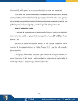 39
intercambio de palabras entre las partes, pero minimizaba su actuar ante la agraviada.
Debo acotar que, si en su oportunidad el demandado hubiera contestado la demanda
contraviniéndola, se hubiera determinado la que la agraviada también actuó como agresora,
ello acreditado con el certificado médico psicológico practicado al demandado,el cual fue más
profundo y arrojo daño psicológico por parte de la agraviada, pero que, no se dio.
Sobre la sentencia de grado:
La sentencia de segunda instancia, en cuestiones de forma, al igual que la de primera
instancia, ha sido emitida cumpliendo lo dispuesto por los artículos 121°y 122°del Código
Procesal Civil.
Por lo que, la sentencia de segunda instancia ha sido expedida cumpliendo con los
requisitos de forma establecidos por el Código Procesal Civil y que han sido señalados
precedentemente.
Concluyo que me encuentro de acuerdo con la sentencia de vista, pues se realizó una
valoración correcta de los hechos y medios probatorios presentados, el cual acredito la
violencia psicológica a la agraviada por parte del demandado.
 