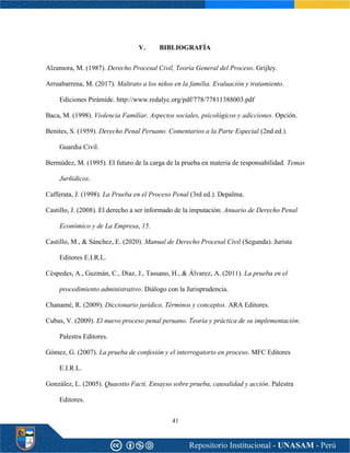 41
V. BIBLIOGRAFÍA
Alzamora, M. (1987). Derecho Procesal Civil, Teoría General del Proceso. Grijley.
Arruabarrena, M. (2017). Maltrato a los niños en la familia. Evaluación y tratamiento.
Ediciones Pirámide. http://www.redalyc.org/pdf/778/77811388003.pdf
Baca, M. (1998). Violencia Familiar, Aspectos sociales, psicológicos y adicciones. Opción.
Benites, S. (1959). Derecho Penal Peruano. Comentarios a la Parte Especial (2nd ed.).
Guardia Civil.
Bermúdez, M. (1995). El futuro de la carga de la prueba en materia de responsabilidad. Temas
Jurñidicos.
Cafferata, J. (1998). La Prueba en el Proceso Penal (3rd ed.). Depalma.
Castillo, J. (2008). El derecho a ser informado de la imputación. Anuario de Derecho Penal
Económico y de La Empresa, 15.
Castillo, M., & Sánchez, E. (2020). Manual de Derecho Procesal Civil (Segunda). Jurista
Editores E.I.R.L.
Céspedes, A., Guzmán, C., Díaz, J., Tassano, H., & Álvarez, A. (2011). La prueba en el
procedimiento administrativo. Diálogo con la Jurisprudencia.
Chanamé, R. (2009). Diccionario jurídico, Términos y conceptos. ARA Editores.
Cubas, V. (2009). El nuevo proceso penal peruano. Teoría y práctica de su implementación.
Palestra Editores.
Gómez, G. (2007). La prueba de confesión y el interrogatorio en proceso. MFC Editores
E.I.R.L.
González, L. (2005). Quaestio Facti. Ensayso sobre prueba, causalidad y acción. Palestra
Editores.
 