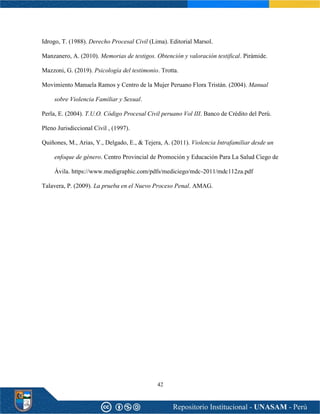 42
Idrogo, T. (1988). Derecho Procesal Civil (Lima). Editorial Marsol.
Manzanero, A. (2010). Memorias de testigos. Obtención y valoración testifical. Pirámide.
Mazzoni, G. (2019). Psicología del testimonio. Trotta.
Movimiento Manuela Ramos y Centro de la Mujer Peruano Flora Tristán. (2004). Manual
sobre Violencia Familiar y Sexual.
Perla, E. (2004). T.U.O. Código Procesal Civil peruano Vol III. Banco de Crédito del Perú.
Pleno Jurisdiccional Civil , (1997).
Quiñones, M., Arias, Y., Delgado, E., & Tejera, A. (2011). Violencia Intrafamiliar desde un
enfoque de género. Centro Provincial de Promoción y Educación Para La Salud Ciego de
Ávila. https://www.medigraphic.com/pdfs/mediciego/mdc-2011/mdc112za.pdf
Talavera, P. (2009). La prueba en el Nuevo Proceso Penal. AMAG.
 