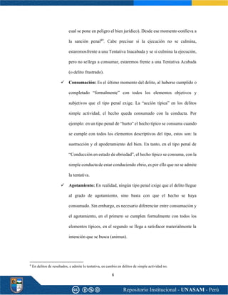 6
cual se pone en peligro el bien jurídico). Desde ese momento conlleva a
la sanción penal89
. Cabe precisar si la ejecución no se culmina,
estaremosfrente a una Tentativa Inacabada y se si culmina la ejecución,
pero no sellega a consumar, estaremos frente a una Tentativa Acabada
(o delito frustrado).
✓ Consumación: Es el último momento del delito, al haberse cumplido o
completado “formalmente” con todos los elementos objetivos y
subjetivos que el tipo penal exige. La “acción típica” en los delitos
simple actividad, el hecho queda consumado con la conducta. Por
ejemplo: en un tipo penal de “hurto” el hecho típico se consuma cuando
se cumple con todos los elementos descriptivos del tipo, estos son: la
sustracción y el apoderamiento del bien. En tanto, en el tipo penal de
“Conducción en estado de ebriedad”, el hecho típico se consuma, con la
simple conducta de estar conduciendo ebrio, es por ello que no se admite
la tentativa.
✓ Agotamiento: En realidad, ningún tipo penal exige que el delito llegue
al grado de agotamiento, sino basta con que el hecho se haya
consumado. Sin embargo, es necesario diferenciar entre consumación y
el agotamiento, en el primero se cumplen formalmente con todos los
elementos típicos, en el segundo se llega a satisfacer materialmente la
intención que se busca (animus).
8
En delitos de resultados, e admite la tentativa, en cambio en delitos de simple actividad no.
 