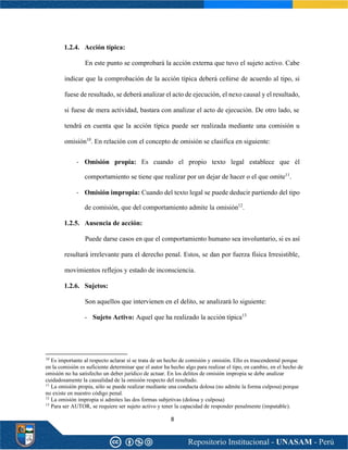 8
1.2.4. Acción típica:
En este punto se comprobará la acción externa que tuvo el sujeto activo. Cabe
indicar que la comprobación de la acción típica deberá ceñirse de acuerdo al tipo, si
fuese de resultado, se deberá analizar el acto de ejecución, el nexo causal y el resultado,
si fuese de mera actividad, bastara con analizar el acto de ejecución. De otro lado, se
tendrá en cuenta que la acción típica puede ser realizada mediante una comisión u
omisión10
. En relación con el concepto de omisión se clasifica en siguiente:
- Omisión propia: Es cuando el propio texto legal establece que él
comportamiento se tiene que realizar por un dejar de hacer o el que omite11
.
- Omisión impropia: Cuando del texto legal se puede deducir partiendo del tipo
de comisión, que del comportamiento admite la omisión12
.
1.2.5. Ausencia de acción:
Puede darse casos en que el comportamiento humano sea involuntario, si es así
resultará irrelevante para el derecho penal. Estos, se dan por fuerza física Irresistible,
movimientos reflejos y estado de inconsciencia.
1.2.6. Sujetos:
Son aquellos que intervienen en el delito, se analizará lo siguiente:
- Sujeto Activo: Aquel que ha realizado la acción típica13
10
Es importante al respecto aclarar sí se trata de un hecho de comisión y omisión. Ello es trascendental porque
en la comisión es suficiente determinar que el autor ha hecho algo para realizar el tipo, en cambio, en el hecho de
omisión no ha satisfecho un deber jurídico de actuar. En los delitos de omisión impropia se debe analizar
cuidadosamente la causalidad de la omisión respecto del resultado.
11
La omisión propia, sólo se puede realizar mediante una conducta dolosa (no admite la forma culposa) porque
no existe en nuestro código penal.
12
La omisión impropia si admites las dos formas subjetivas (dolosa y culposa)
13
Para ser AUTOR, se requiere ser sujeto activo y tener la capacidad de responder penalmente (imputable).
 