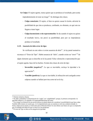 10
b) Culpa: El sujeto agente, nunca quiere que se produzca el resultado, pero actúa
imprudentemente al crear un riesgo15
. Se distingue dos clases.
- Culpa consciente: El sujeto, sí bien no quiere causar la lesión, advierte la
posibilidad de que ésta se produzca, confiando, no obstante, en qué este no
llegara a tener lugar.
- Culpa inconsciente o sin representación: Se da cuando el sujeto no quiere
el resultado lesivo, me prevé su punibilidad, pero por su imprudencia
produce el resultado.
1.2.9. Ausencia de dolo error de tipo:
Se verificará en este rubro si existe ausencia de dolo16
, la ley penal sustantiva
reconoce el “Error de Tipo”. Habrá ausencia de “dolo”, cuando exista un “error”19
de
algún elemento que se describe en la ley penal. Falsa valoración o representación que
el sujeto agente, hace de los hechos. Existen dos clases de error de tipo:
- Invencible (negativo)17
: Lo que es inevitable, excluye la tipicidad o la
agravación18
.
- Vencible (positivo): Lo que es inevitable, la infracción será castigada como
culposa cuando se hallaré prevista como tal en la ley.
15
Sistema numerus clausus.
16
No debe confundirse la denominación de “culpa” con “culpabilidad”; porque, la primera corresponde a la
tipicidad subjetiva y la segunda a la responsabilidad penal del autor.
17
Si se niega la existencia de una acción dolosa no puede dejarse de considerar la posibilidad de que haya culpa.
También debe tenerse en cuenta que, si el comportamiento que se examina es solo una conducta tentada, la
forma culposa de la misma es irrelevante para el Derecho Penal. En este último caso basta con que se compruebe
que el resultado del delito de que se trata no se ha producido.
18
El error de Tipo se ubica en la categoría de tipicidad.
 