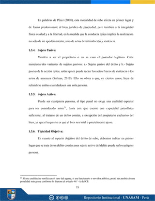 15
En palabras de Pérez (2008), esta modalidad de robo afecta en primer lugar y
de forma predominante al bien jurídico de propiedad, pero también a la integridad
física o salud y a la libertad, en la medida que la conducta típica implica la realización
no solo de un apoderamiento, sino de actos de intimidación y violencia.
1.3.4. Sujeto Pasivo:
Vendría a ser el propietario o en su caso el poseedor legítimo. Cabe
mencionardos variantes de sujetos pasivos: a.- Sujeto pasivo del delito y b.- Sujeto
pasivo de la acción típica, sobre quien puede recaer los actos físicos de violencia o los
actos de amenaza (Salinas, 2010). Ello no obsta a que, en ciertos casos, haya de
refundirse ambas cualidadesen una sola persona.
1.3.5. Sujeto Activo:
Puede ser cualquiera persona, el tipo penal no exige una cualidad especial
para ser considerado autor21
, basta con que cuente con capacidad psicofísica
suficiente; al tratarse de un delito común, a excepción del propietario exclusivo del
bien, ya que el requisito es que el bien sea total o parcialmente ajeno.
1.3.6. Tipicidad Objetiva:
En cuanto al aspecto objetivo del delito de robo, debemos indicar en primer
lugar que se trata de un delito común pues sujeto activo del delito puede serlo cualquier
persona.
21
Si esta cualidad se verifica en el caso del agente, si era funcionario o servidor público, podrá ser pasible de una
penalidad más grave conforme lo dispone el artículo 46° -A del CP.
 