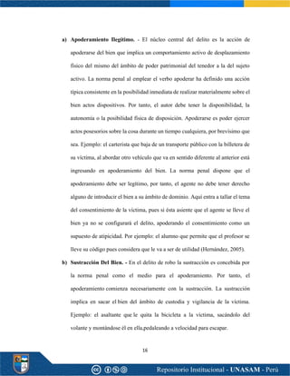 16
a) Apoderamiento Ilegítimo. - El núcleo central del delito es la acción de
apoderarse del bien que implica un comportamiento activo de desplazamiento
físico del mismo del ámbito de poder patrimonial del tenedor a la del sujeto
activo. La norma penal al emplear el verbo apoderar ha definido una acción
típica consistente en la posibilidad inmediata de realizar materialmente sobre el
bien actos dispositivos. Por tanto, el autor debe tener la disponibilidad, la
autonomía o la posibilidad física de disposición. Apoderarse es poder ejercer
actos posesorios sobre la cosa durante un tiempo cualquiera, por brevísimo que
sea. Ejemplo: el carterista que baja de un transporte público con la billetera de
su víctima, al abordar otro vehículo que va en sentido diferente al anterior está
ingresando en apoderamiento del bien. La norma penal dispone que el
apoderamiento debe ser legítimo, por tanto, el agente no debe tener derecho
alguno de introducir el bien a su ámbito de dominio. Aquí entra a tallar el tema
del consentimiento de la víctima, pues si ésta asiente que el agente se lleve el
bien ya no se configurará el delito, apoderando el consentimiento como un
supuesto de atipicidad. Por ejemplo: el alumno que permite que el profesor se
lleve su código pues considera que le va a ser de utilidad (Hernández, 2005).
b) Sustracción Del Bien. - En el delito de robo la sustracción es concebida por
la norma penal como el medio para el apoderamiento. Por tanto, el
apoderamiento comienza necesariamente con la sustracción. La sustracción
implica en sacar el bien del ámbito de custodia y vigilancia de la víctima.
Ejemplo: el asaltante que le quita la bicicleta a la víctima, sacándolo del
volante y montándose él en ella,pedaleando a velocidad para escapar.
 