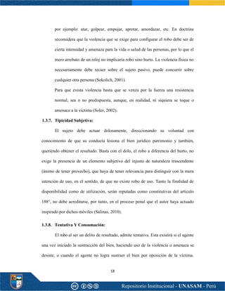 18
por ejemplo: atar, golpear, empujar, apretar, amordazar, etc. En doctrina
seconsidera que la violencia que se exige para configurar el robo debe ser de
cierta intensidad y amenaza para la vida o salud de las personas, por lo que el
mero arrebato de un reloj no implicaría robo sino hurto. La violencia física no
necesariamente debe recaer sobre el sujeto pasivo, puede concurrir sobre
cualquier otra persona (Sokolich, 2001).
Para que exista violencia basta que se venza por la fuerza una resistencia
normal, sea o no predispuesta, aunque, en realidad, ni siquiera se toque o
amenace a la víctima (Soler, 2002).
1.3.7. Tipicidad Subjetiva:
El sujeto debe actuar dolosamente, direccionando su voluntad con
conocimiento de que su conducta lesiona el bien jurídico patrimonio y también,
queriendo obtener el resultado. Basta con el dolo, el robo a diferencia del hurto, no
exige la presencia de un elemento subjetivo del injusto de naturaleza trascendente
(ánimo de tener provecho), que haya de tener relevancia para distinguir con la mera
intención de uso, en el sentido, de que no existe robo de uso. Tanto la finalidad de
disponibilidad como de utilización, serán reputadas como constitutivas del artículo
188°, no debe acreditarse, por tanto, en el proceso penal que el autor haya actuado
inspirado por dichos móviles (Salinas, 2010).
1.3.8. Tentativa Y Consumación:
El robo al ser un delito de resultado, admite tentativa. Esta existirá si el agente
una vez iniciado la sustracción del bien, haciendo uso de la violencia o amenaza se
desiste, o cuando el agente no logra sustraer el bien por oposición de la víctima.
 