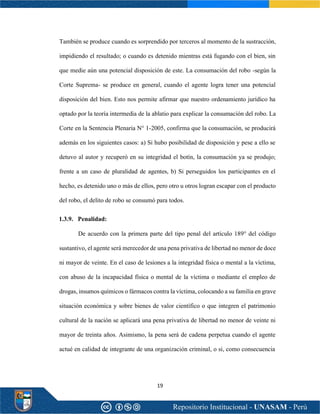 19
También se produce cuando es sorprendido por terceros al momento de la sustracción,
impidiendo el resultado; o cuando es detenido mientras está fugando con el bien, sin
que medie aún una potencial disposición de este. La consumación del robo -según la
Corte Suprema- se produce en general, cuando el agente logra tener una potencial
disposición del bien. Esto nos permite afirmar que nuestro ordenamiento jurídico ha
optado por la teoría intermedia de la ablatio para explicar la consumación del robo. La
Corte en la Sentencia Plenaria N° 1-2005, confirma que la consumación, se producirá
además en los siguientes casos: a) Si hubo posibilidad de disposición y pese a ello se
detuvo al autor y recuperó en su integridad el botín, la consumación ya se produjo;
frente a un caso de pluralidad de agentes, b) Si perseguidos los participantes en el
hecho, es detenido uno o más de ellos, pero otro u otros logran escapar con el producto
del robo, el delito de robo se consumó para todos.
1.3.9. Penalidad:
De acuerdo con la primera parte del tipo penal del artículo 189° del código
sustantivo, el agente será merecedor de una pena privativa de libertad no menor de doce
ni mayor de veinte. En el caso de lesiones a la integridad física o mental a la víctima,
con abuso de la incapacidad física o mental de la víctima o mediante el empleo de
drogas, insumos químicos o fármacos contra la víctima, colocando a su familia en grave
situación económica y sobre bienes de valor científico o que integren el patrimonio
cultural de la nación se aplicará una pena privativa de libertad no menor de veinte ni
mayor de treinta años. Asimismo, la pena será de cadena perpetua cuando el agente
actué en calidad de integrante de una organización criminal, o si, como consecuencia
 