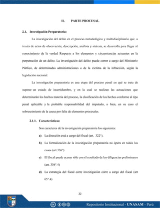 22
II. PARTE PROCESAL
2.1. Investigación Preparatoria:
La investigación del delito en el proceso metodológico y multidisciplinario que, a
través de actos de observación, descripción, análisis y síntesis, se desarrolla para llegar al
conocimiento de la verdad Respecto a los elementos y circunstancias actuantes en la
perpetración de un delito. La investigación del delito puede correr a cargo del Ministerio
Público, de determinadas administraciones o de la víctima de la infracción, según la
legislación nacional.
La investigación preparatoria es una etapa del proceso penal en qué se trata de
superar un estado de incertidumbre, y en la cual se realizan las actuaciones que
determinarán los hechos materia del proceso, la clasificación de los hechos conforme al tipo
penal aplicable y la probable responsabilidad del imputado, o bien, en su caso el
sobreseimiento de la causa por falta de elementos procesales.
2.1.1. Características:
Son caracteres de la investigación preparatoria los siguientes:
a) La dirección está a cargo del fiscal (art. 322°).
b) La formalización de la investigación preparatoria no ópera en todos los
casos (art.336°)
c) El fiscal puede acusar sólo con el resultado de las diligencias preliminares
(art. 336°.4)
d) La estrategia del fiscal corre investigación corre a cargo del fiscal (art
65°.4)
 