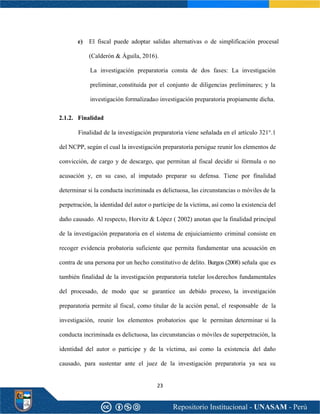 23
e) El fiscal puede adoptar salidas alternativas o de simplificación procesal
(Calderón & Águila, 2016).
La investigación preparatoria consta de dos fases: La investigación
preliminar, constituida por el conjunto de diligencias preliminares; y la
investigación formalizadao investigación preparatoria propiamente dicha.
2.1.2. Finalidad
Finalidad de la investigación preparatoria viene señalada en el artículo 321°.1
del NCPP, según el cual la investigación preparatoria persigue reunir los elementos de
convicción, de cargo y de descargo, que permitan al fiscal decidir si fórmula o no
acusación y, en su caso, al imputado preparar su defensa. Tiene por finalidad
determinar si la conducta incriminada es delictuosa, las circunstancias o móviles de la
perpetración, la identidad del autor o partícipe de la víctima, así como la existencia del
daño causado. Al respecto, Horvitz & López ( 2002) anotan que la finalidad principal
de la investigación preparatoria en el sistema de enjuiciamiento criminal consiste en
recoger evidencia probatoria suficiente que permita fundamentar una acusación en
contra de una persona por un hecho constitutivo de delito. Burgos (2008) señala que es
también finalidad de la investigación preparatoria tutelar losderechos fundamentales
del procesado, de modo que se garantice un debido proceso, la investigación
preparatoria permite al fiscal, como titular de la acción penal, el responsable de la
investigación, reunir los elementos probatorios que le permitan determinar si la
conducta incriminada es delictuosa, las circunstancias o móviles de superpetración, la
identidad del autor o participe y de la víctima, así como la existencia del daño
causado, para sustentar ante el juez de la investigación preparatoria ya sea su
 