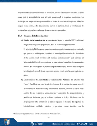 24
requerimiento de sobreseimiento o su acusación, en este último caso, sustentar ya en la
etapa oral y contradictoria ante el juez unipersonal o colegiado pertinente. La
investigación preparatoria supone también el deber de informar al imputado sobre los
cargos en su contra, a fin de permitirle ejercer su defensa, tener la oportunidad de
prepararla y ofrecer las pruebas de descargo que correspondan.
2.1.3. Dirección de la Investigación:
a) Titular de la investigación preparatoria: Según el artículo 322°.1, el fiscal
dirige la investigación preparatoria. Esta es su función preeminente.
El Ministerio Público es un organismo autónomo y jerárquicamente organizado
que ejercita la acción penal y conduce la investigación del delito. La titularidad
de la acción penal proviene del mandato constitucional22
qué atribuye el
Ministerio Público el monopolio de su ejercicio en los delitos de persecución
pública. La acción penal es promovida por el Ministerio Público ante el órgano
jurisdiccional, con el fin de proseguir sanción penal ante la ocurrencia de un
delito.
b) Colaboración de Autoridades y funcionarios Públicos: El artículo 322
Punto 2 Establece que para la práctica de actos de investigación puede requerir
la colaboración de autoridades y funcionarios públicos, quiénes lo harían en el
ámbito de sus respectivas competencias y cumplirán los requerimientos o
pedidos de informes que se realicen conforme a la ley. El director de la
investigación debe contar con el apoyo expedito y eficiente de expertos en
criminalística, entidades públicas y privadas; contar también con la
22
Numeración 1) y 5) del artículo 159° de la Constitución Política del Perú.
 