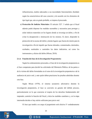 25
infraestructura, medios adecuados a sus necesidades funcionariales; diseñado
según las características del caso concreto y de acuerdo con los elementos de
tipo legal que, aún en grado probable, se imputa al procesado.
c) Protección De Indicios Materiales: El artículo 322°. 3 señala que el fiscal
además podrá disponer las medidas razonables y necesarias para proteger y
aislar indicios materiales en los lugares donde se investiga un delito, a fin de
evitar la desaparición o destrucción de los mismos. Es decir, dispondrá la
protección de la escena del delito y demás lugares que fueron de interés para la
investigación a fin de impedir que fueran alterados, contaminados, destruidos,
ocultados, sustituidos o sustraídos los datos indiciarios, así como los
instrumentos y efectos del delito (Mixan, 2010).
2.1.4. Función del Juez de la Investigación Preparatoria:
Según los ordenamientos procesales, el Juez de la investigación preparatoria es
el Juez competente para decidir las solicitudes del Ministerio Público, de las partes o
de la víctima del delito formuladas en el curso de la investigación preparatoria o de la
audiencia de juicio oral, y ante quién deben practicarse las pruebas admitidas durante
esta fase.
Según Mixan (1978), el sistema acusatorio adversativo durante la
investigación preparatoria, el Juez se convierte en garante del debido proceso,
particularmente en lo que concierne al respeto de los derechos fundamentales del
imputado; controla la función del fiscal y dicta las medidas cautelares y, en la etapa
intermedia decides si hay mérito suficiente para juicio oral.
El Juez que tendrá a su cargo el juzgamiento será efectiva Y verdaderamente
 