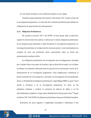 27
e) Con miento del plazo en las condiciones fijadas en este código.
También la parte pertinente del numeral 3 del artículo 345° confiere al Juez de
la investigación preparatoria y la dirección de la audiencia preliminar para debatir los
fundamentos de requerimiento de sobreseimiento.
2.1.6. Diligencias Preliminares:
De acuerdo al artículo 330°.1 del NCPP, el fiscal puede, bajo su dirección,
requerir la intervención de la policía o realizar por sí mismo diligencias preliminares
de investigación para determinar si debe formalizar la investigación preparatoria. La
investigación preliminar es la etapa anterior al proceso penal, y está constituida por un
conjunto de actos que permitirán tomar conocimiento sobre un hecho que
presuntamente constituye delito.
Las diligencias preliminares de investigación son las indagaciones realizadas
por el propio fiscal o por parte de la policía, bajo la dirección de aquel, con el objeto
de obtener los elementos suficientes para el ejercicio de la acción penal a través de la
formalización de la investigación preparatoria. Estas indagaciones constituyen el
primer momento de la investigación y preceden a la investigación fiscal propiamente
dicha. La finalidad de las diligencias preliminares, según Burgos (2008), es queel fiscal
decida sí formaliza o no la investigación preparatoria. Es decir, un fin
probatorio tendiente a verificar la existencia de indicios de delito, y un fin
individualizador, tendientes a lograr datos identificatorios del presunto autor.40
Según
el artículo 330°.2 del NCPP, las diligencias preliminares tienen por finalidad inmediata:
a) Realizar los actos urgentes o inaplazables destinados a determinar si han
 