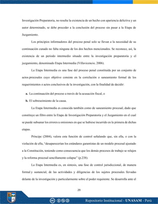 29
Investigación Preparatoria, no resulta la existencia de un hecho con apariencia delictiva y un
autor determinado, se debe proceder a la conclusión del proceso sin pasar a la Etapa de
Juzgamiento.
Los principios informadores del proceso penal solo se llevan a la necesidad de su
continuación cunado no falta ninguna de los dos hechos mencionados. Se reconoce, así, la
existencia de un periodo intermedio situado entre la investigación preparatoria y el
juzgamiento, denominado Etapa Intermedia (Villavicencio, 2006).
La Etapa Intermedia es una fase del proceso penal constituida por un conjunto de
actos procesales cuyo objetivo consiste en la correlación o saneamiento formal de los
requerimientos o actos conclusivos de la investigación, con la finalidad de decidir:
a. La continuación del proceso a través de la acusación fiscal, o
b. El sobreseimiento de la causa.
La Etapa Intermedia es conocida también como de saneamiento procesal, dado que
constituye un filtro entre la Etapa de Investigación Preparatoria y el Juzgamiento en el cual
se puede subsanar los errores u omisiones en que se hubiese incurrido en la primera de dichas
etapas.
Príncipe (2004), valora esta función de control señalando que, sin ella, o con la
violación de ella, “desaparecerían los estándares garantistas de un modelo procesal ajustado
a la Constitución, teniendo como consecuencia que los demás procesos de trabajo se relajen
y la reforma procesal sencillamente colapse” (p.238).
La Etapa Intermedia es, en síntesis, una fase de control jurisdiccional, de manera
formal y sustancial, de las actividades y diligencias de los sujetos procesales llevadas
delante de la investigación y particularmente sobre el poder requirente. Se desarrolla ante el
 