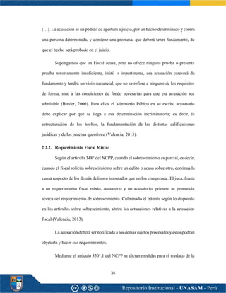 34
(…). La acusación es un pedido de apertura a juicio, por un hecho determinado y contra
una persona determinada, y contiene una promesa, que deberá tener fundamento, de
que el hecho será probado en el juicio.
Supongamos que un Fiscal acusa, pero no ofrece ninguna prueba o presenta
prueba notoriamente insuficiente, inútil o impertinente, esa acusación carecerá de
fundamento y tendrá un vicio sustancial, que no se refiere a ninguno de los requisitos
de forma, sino a las condiciones de fondo necesarias para que esa acusación sea
admisible (Binder, 2000). Para ellos el Ministerio Púbico en su escrito acusatorio
debe explicar por qué se llega a esa determinación incriminatoria; es decir, la
estructuración de los hechos, la fundamentación de las distintas calificaciones
jurídicas y de las pruebas queofrece (Valencia, 2013).
2.2.2. Requerimiento Fiscal Mixto:
Según el artículo 348° del NCPP, cuando el sobreseimiento es parcial, es decir,
cuando el fiscal solicita sobreseimiento sobre un delito o acusa sobre otro, continua la
causa respecto de los demás delitos o imputados que no los comprende. El juez, frente
a un requerimiento fiscal mixto, acusatorio y no acusatorio, primero se pronuncia
acerca del requerimiento de sobreseimiento. Culminado el trámite según lo dispuesto
en los artículos sobre sobreseimiento, abrirá las actuaciones relativas a la acusación
fiscal (Valencia, 2013).
La acusación deberá ser notificada a los demás sujetos procesales y estos podrán
objetarla y hacer sus requerimientos.
Mediante el artículo 350°.1 del NCPP se dictan medidas para el traslado de la
 