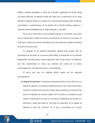 42
Público, intentará desdibujar el relato de la fiscalía, explicando los hechos desde
una óptica diferente. El defensor tendrá que optar por la construcción de un relato
alternativo (defensa positiva) o basado en la concentración puntual sobre problemas,
inexactitudes o contradicciones de las pruebas de la fiscalía (defensa negativa), o
combinar ambas modalidades de un modo coherente y verosímil.
De lo que no cabe duda es que el abogado litigante es un narrador, que recurre
ante el tribunal para contarle de manera más persuasiva la historia de su cliente, de
modo que se ofrezca una opción razonable al juez como para que la repita al momento
de resolver la controversia.
Lo señalado en los párrafos precedentes importa para sostener que las
pretensiones de las partes en un proceso penal deben ir premunidas de un elemento
fundamental: una idea central o teoría explicativa sobre lo que ocurrió. En definitiva,
una idea transformada en relato, que intentará dar cuenta de un hecho,
omnicomprensiva, autosuficiente, única y verosímilmente.
El juicio oral, una vez instalada deberá contar con los siguientes
procedimientos:
a) Alegato de Apertura: El momento de presentación de la teoría del caso es el
alegato de apertura. Es la primera información que el Juez recibe de las partes.
Al hacer la exposición de la teoría se debe captar la atención y el interés de los
jueces al exponerle un resumen objetivo de los hechos y la prueba con que
cuentan. Se presenta el caso que se va a conocer, señalando lo que prueba va a
demostrar y desde que punto de vista debe ser apreciada. En el alegato de
apertura se hará una "promesa" de lo que se presentará en el juicio.
 
