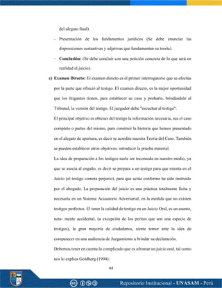 44
del alegato final).
- Presentación de los fundamentos jurídicos (Se debe enunciar las
disposiciones sustantivas y adjetivas que fundamentan su teoría).
- Conclusión: (Se debe concluir con una petición concreta de lo que será en
realidad el juicio).
c) Examen Directo: El examen directo es el primer interrogatorio que se efectúa
por la parte que ofreció al testigo. El examen directo, es la mejor oportunidad
que los litigantes tienen, para establecer su caso y probarlo, brindándole al
Tribunal, la versión del testigo. El juzgador debe "escuchar al testigo".
El principal objetivo es obtener del testigo la información necesaria, sea el caso
completo o partes del mismo, para construir la historia que hemos presentado
en el alegato de apertura, es decir se acredite nuestra Teoría del Caso. También
se pueden establecer otros objetivos: introducir la prueba material.
La idea de preparación a los testigos suele ser incomoda en nuestro medio, ya
que se asocia al engaño, es decir se prepara a un testigo para que mienta en el
Juicio (el testigo cometa perjurio), para que actúe conforme ha sido instruido
por el abogado. La preparación del juicio es una práctica totalmente lícita y
necesaria en un Sistema Acusatorio Adversarial, en la medida que no existen
testigos perfectos. El tener la calidad de testigo en un Juicio Oral, es un asunto,
neta- mente accidental, (a excepción de los peritos que son una especie de
testigos), la gran mayoría de ciudadanos, siente temor ante la idea de
comparecer en una audiencia de Juzgamiento a brindar su declaración.
Debemos tener en cuenta lo complicado que es afrontar un juicio oral, tal como
nos lo explica Goldberg (1994):
 
