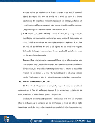 49
abogado sugiere que conclusiones se deben extraer de lo que ocurrió durante el
debate. El alegato final debe ser acorde con la teoría del caso, es la última
oportunidad del litigante de persuadir al juzgador, sin embargo, debemos ser
conscientes que el Juzgador evaluará toda nuestra actuación en el Juzgamiento.
(Alegato de apertura, examen directo, contraexamen. etc.)
i) Deliberación (Art. 392° del CPP): Cerrado el debate, los jueces pasarán, de
inmediato y sin interrupción, a deliberar en sesión secreta, la deliberación no
podrá extenderse más allá de dos días, ni podrá suspenderse por más de tres días
en caso de enfermedad del juez o de alguno de los jueces del Juzgado
Colegiado. En los procesos complejos el plazo es el doble en todos los casos
previstos en el párrafo anterior.
Transcurrido el plazo sin que se produzca el fallo, el juicio deberá repetirse ante
otro Juzgado, sin perjuicio de las acciones por responsabilidad disciplinaria que
correspondan, las decisiones se adoptan por mayoría. Si ésta no se produce en
relación con los montos de la pena y la reparación civil, se aplicará el término
medio. Para imponer la pena de cadena perpetua se requerirá decisión unánime.
2.3.5. Lectura de la sentencia (Art. 396°)
El Juez Penal, Unipersonal o Colegiado, según el caso, se constituirá
nuevamente en la Sala de Audiencias, después de ser convocadas verbalmente las
partes, y la sentencia será leída ante quienes comparezcan.
Cuando por la complejidad del asunto o lo avanzado de la hora sea necesario
diferir la redacción de la sentencia, en esa oportunidad se leerá tan sólo su parte
dispositiva y uno de los jueces relatará sintéticamente al público los fundamentos que
 