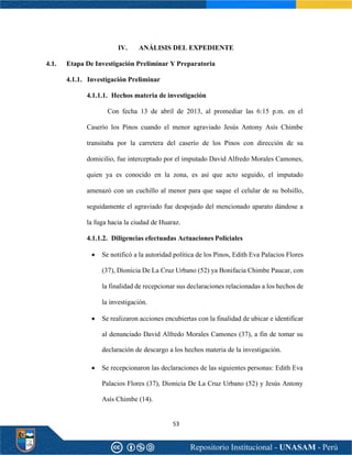 53
IV. ANÁLISIS DEL EXPEDIENTE
4.1. Etapa De Investigación Preliminar Y Preparatoria
4.1.1. Investigación Preliminar
4.1.1.1. Hechos materia de investigación
Con fecha 13 de abril de 2013, al promediar las 6:15 p.m. en el
Caserío los Pinos cuando el menor agraviado Jesús Antony Asís Chimbe
transitaba por la carretera del caserío de los Pinos con dirección de su
domicilio, fue interceptado por el imputado David Alfredo Morales Camones,
quien ya es conocido en la zona, es así que acto seguido, el imputado
amenazó con un cuchillo al menor para que saque el celular de su bolsillo,
seguidamente el agraviado fue despojado del mencionado aparato dándose a
la fuga hacia la ciudad de Huaraz.
4.1.1.2. Diligencias efectuadas Actuaciones Policiales
• Se notificó a la autoridad política de los Pinos, Edith Eva Palacios Flores
(37), Dionicia De La Cruz Urbano (52) ya Bonifacia Chimbe Paucar, con
la finalidad de recepcionar sus declaraciones relacionadas a los hechos de
la investigación.
• Se realizaron acciones encubiertas con la finalidad de ubicar e identificar
al denunciado David Alfredo Morales Camones (37), a fin de tomar su
declaración de descargo a los hechos materia de la investigación.
• Se recepcionaron las declaraciones de las siguientes personas: Edith Eva
Palacios Flores (37), Dionicia De La Cruz Urbano (52) y Jesús Antony
Asís Chimbe (14).
 