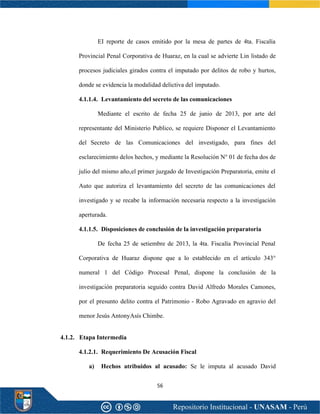56
EI reporte de casos emitido por la mesa de partes de 4ta. Fiscalía
Provincial Penal Corporativa de Huaraz, en la cual se advierte Lin listado de
procesos judiciales girados contra el imputado por delitos de robo y hurtos,
donde se evidencia la modalidad delictiva del imputado.
4.1.1.4. Levantamiento del secreto de las comunicaciones
Mediante el escrito de fecha 25 de junio de 2013, por arte del
representante del Ministerio Publico, se requiere Disponer el Levantamiento
del Secreto de las Comunicaciones del investigado, para fines del
esclarecimiento delos hechos, y mediante la Resolución N° 01 de fecha dos de
julio del mismo año,el primer juzgado de Investigación Preparatoria, emite el
Auto que autoriza el levantamiento del secreto de las comunicaciones del
investigado y se recabe la información necesaria respecto a la investigación
aperturada.
4.1.1.5. Disposiciones de conclusión de la investigación preparatoria
De fecha 25 de setiembre de 2013, la 4ta. Fiscalía Provincial Penal
Corporativa de Huaraz dispone que a lo establecido en el artículo 343°
numeral 1 del Código Procesal Penal, dispone la conclusión de la
investigación preparatoria seguido contra David Alfredo Morales Camones,
por el presunto delito contra el Patrimonio - Robo Agravado en agravio del
menor Jesús AntonyAsís Chimbe.
4.1.2. Etapa Intermedia
4.1.2.1. Requerimiento De Acusación Fiscal
a) Hechos atribuidos al acusado: Se le imputa al acusado David
 