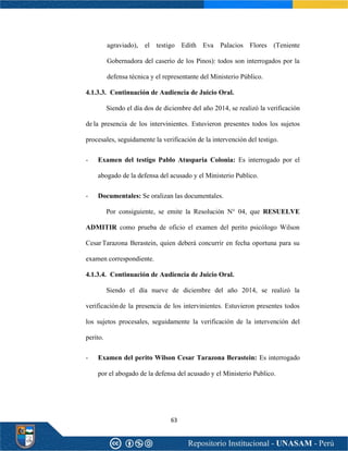 63
agraviado), el testigo Edith Eva Palacios Flores (Teniente
Gobernadora del caserío de los Pinos): todos son interrogados por la
defensa técnica y el representante del Ministerio Público.
4.1.3.3. Continuación de Audiencia de Juicio Oral.
Siendo el día dos de diciembre del año 2014, se realizó la verificación
de la presencia de los intervinientes. Estuvieron presentes todos los sujetos
procesales, seguidamente la verificación de la intervención del testigo.
- Examen del testigo Pablo Atusparia Colonia: Es interrogado por el
abogado de la defensa del acusado y el Ministerio Publico.
- Documentales: Se oralizan las documentales.
Por consiguiente, se emite la Resolución N° 04, que RESUELVE
ADMITIR como prueba de oficio el examen del perito psicólogo Wilson
CesarTarazona Berastein, quien deberá concurrir en fecha oportuna para su
examen correspondiente.
4.1.3.4. Continuación de Audiencia de Juicio Oral.
Siendo el día nueve de diciembre del año 2014, se realizó la
verificaciónde la presencia de los intervinientes. Estuvieron presentes todos
los sujetos procesales, seguidamente la verificación de la intervención del
perito.
- Examen del perito Wilson Cesar Tarazona Berastein: Es interrogado
por el abogado de la defensa del acusado y el Ministerio Publico.
 