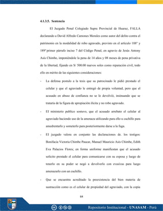 64
4.1.3.5. Sentencia
EI Juzgado Penal Colegiado Supra Provincial de Huaraz, FALLA
declarando a David Alfredo Camones Morales como autor del delito contra el
patrimonio en la modalidad de robo agravado, previsto en el artículo 188° y
189°primer párrafo inciso 7 del Código Penal, en agravio de Jesús Antony
Asís Chimbe, imponiéndole la pena de 14 años y 08 meses de pena privativa
de la libertad, fijando en S/ 500.00 nuevos soles como reparación civil, todo
ello en mérito de las siguientes consideraciones:
- La defensa postulo a la tesis que su patrocinado le pidió prestado el
celular y que el agraviado le entregó de propia voluntad, pero que el
acusado en abuso de confianza no se lo devolvió, insinuando que se
trataría de la figura de apropiación ilícita y no robo agravado.
- EI ministerio publico sostuvo, que el acusado arrebato el celular al
agraviado haciendo uso de la amenaza utilizando para ello u cuchillo para
amedrentarlo y someterlo para posteriormente darse a la fuga.
- EI juzgado valora en conjunto las declaraciones de. los testigos:
Bonifacia Victoria Chimbe Paucar, Manuel Mauricio Asís Chimbe, Edith
Eva Palacios Flores; en forma uniforme manifiestan que el acusado
solicito prestado el celular para comunicarse con su esposa y luego de
tenerlo en su poder se negó a devolverlo con evasivas para luego
amenazarlo con un cuchillo.
- Que se encuentra acreditado la preexistencia del bien materia de
sustracción como es el celular de propiedad del agraviado, con la copia
 