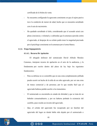 65
certificada de la boleta de venta.
- Se encuentra configurado la agravante consistente en que el sujeto pasivo
tuvo la condición de menor de edad, hecho que se encuentra acreditado
con el acta de nacimiento.
- Ha quedado acreditado el dolo, considerando que el acusado actuó con
plena conciencia y voluntad y a sabiendas que la amenaza ejercida contra
el agraviado, al despojar de su celular podía tener la magnitud precisada
por el psicólogo consistente en la amenaza por el arma blanca.
4.1.4. Etapa Impugnatoria
4.1.4.1. Recurso De Apelación
EI abogado defensor del sentenciado David Alfredo Morales
Camones, interpone recurso de apelación en el acto de la audiencia, y la
fundamenta por escrito dentro del plazo de ley bajo los siguientes
fundamentos:
- Para su defensa no es sostenible que en una zona completamente poblada
pueda ocurrir un hecho de la talla de un robo agravado, por ser una zona
de trance comercial y de personas; por lo que resulta fácil que el
agraviado hubiese pedido auxilio a los transeúntes.
- El sentenciado se encontraba en estado de ebriedad y que se trata de un
bebedor consuetudinario; y por no haberse probado la existencia del
cuchillo, pues resulta un invento del agraviado.
- Que, el celular del agraviado fue recuperado por un familiar del
agraviado del lugar en donde habla sido dejado por el sentenciado a
 