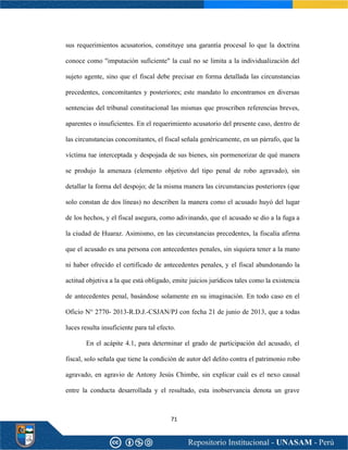 71
sus requerimientos acusatorios, constituye una garantía procesal lo que la doctrina
conoce como "imputación suficiente" la cual no se limita a la individualización del
sujeto agente, sino que el fiscal debe precisar en forma detallada las circunstancias
precedentes, concomitantes y posteriores; este mandato lo encontramos en diversas
sentencias del tribunal constitucional las mismas que proscriben referencias breves,
aparentes o insuficientes. En el requerimiento acusatorio del presente caso, dentro de
las circunstancias concomitantes, el fiscal señala genéricamente, en un párrafo, que la
víctima tue interceptada y despojada de sus bienes, sin pormenorizar de qué manera
se produjo la amenaza (elemento objetivo del tipo penal de robo agravado), sin
detallar la forma del despojo; de la misma manera las circunstancias posteriores (que
solo constan de dos líneas) no describen la manera como el acusado huyó del lugar
de los hechos, y el fiscal asegura, como adivinando, que el acusado se dio a la fuga a
la ciudad de Huaraz. Asimismo, en las circunstancias precedentes, la fiscalía afirma
que el acusado es una persona con antecedentes penales, sin siquiera tener a la mano
ni haber ofrecido el certificado de antecedentes penales, y el fiscal abandonando la
actitud objetiva a la que está obligado, emite juicios jurídicos tales como la existencia
de antecedentes penal, basándose solamente en su imaginación. En todo caso en el
Oficio N° 2770- 2013-R.D.J.-CSJAN/PJ con fecha 21 de junio de 2013, que a todas
luces resulta insuficiente para tal efecto.
En el acápite 4.1, para determinar el grado de participación del acusado, el
fiscal, solo señala que tiene la condición de autor del delito contra el patrimonio robo
agravado, en agravio de Antony Jesús Chimbe, sin explicar cuál es el nexo causal
entre la conducta desarrollada y el resultado, esta inobservancia denota un grave
 