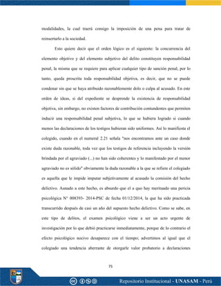 75
modalidades, la cual traerá consigo la imposición de una pena para tratar de
reinsertarlo a la sociedad.
Esto quiere decir que el orden lógico es el siguiente: la concurrencia del
elemento objetivo y del elemento subjetivo del delito constituyen responsabilidad
penal, la misma que se requiere para aplicar cualquier tipo de sanción penal, por lo
tanto, queda proscrita toda responsabilidad objetiva, es decir, que no se puede
condenar sin que se haya atribuido razonablemente dolo o culpa al acusado. En este
orden de ideas, si del expediente se desprende la existencia de responsabilidad
objetiva, sin embargo, no existen factores de contribución contundentes que permiten
inducir una responsabilidad penal subjetiva, lo que se hubiera logrado si cuando
menos las declaraciones de los testigos hubieran sido uniformes. Así lo manifiesta el
colegido, cuando en el numeral 2.21 señala "nos encontramos ante un caso donde
existe duda razonable, toda vez que los testigos de referencia incluyendo la versión
brindada por el agraviado (...) no han sido coherentes y lo manifestado por el menor
agraviado no es sólido" obviamente la duda razonable a la que se refiere el colegiado
es aquella que le impide imputar subjetivamente al acusado la comisión del hecho
delictivo. Aunado a este hecho, es absurdo que el a quo hay merituado una pericia
psicológica N° 008393- 2014-PSC de fecha 01/12/2014, la que ha sido practicada
transcurrido después de casi un año del supuesto hecho delictivo. Como se sabe, en
este tipo de delitos, el examen psicológico viene a ser un acto urgente de
investigación por lo que debió practicarse inmediatamente, porque de lo contrario el
efecto psicológico nocivo desaparece con el tiempo; advertimos al igual que el
colegiado una tendencia aberrante de otorgarle valor probatorio a declaraciones
 